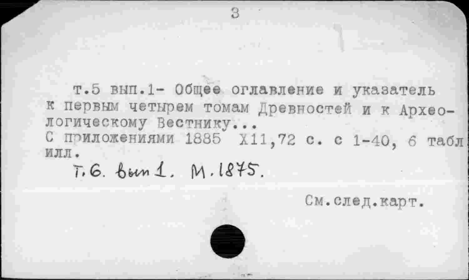 ﻿т.5 вып.1- Общее оглавление и указатель к первым четырем томам Древностей и к Археологическому Вестнику...
С приложениями 1885*' XII,72 с. с 1-40, 6 табл илл.
T'G. . [Ц ■
См.след.карт.